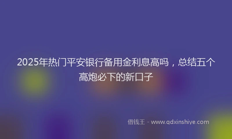 2025年热门平安银行备用金利息高吗，总结五个高炮必下的新口子