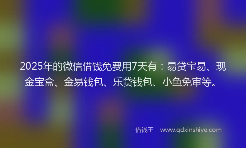 2025年的微信借钱免费用7天有：易贷宝易、现金宝盒、金易钱包、乐贷钱包、小鱼免审等。