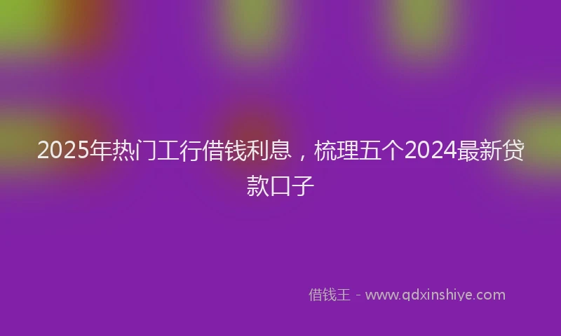2025年热门工行借钱利息，梳理五个2024最新贷款口子