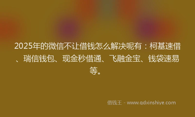 2025年的微信不让借钱怎么解决呢有：柯基速借、瑞信钱包、现金秒借通、飞融金宝、钱袋速易等。