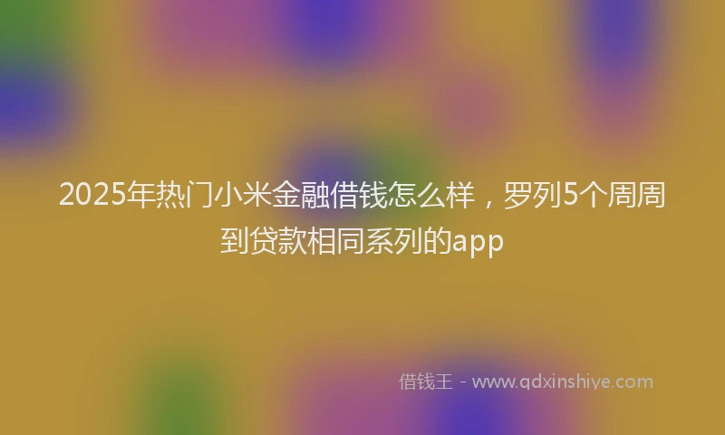 2025年热门小米金融借钱怎么样，罗列5个周周到贷款相同系列的app