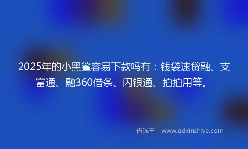 2025年的小黑鲨容易下款吗有：钱袋速贷融、支富通、融360借条、闪银通、拍拍用等。