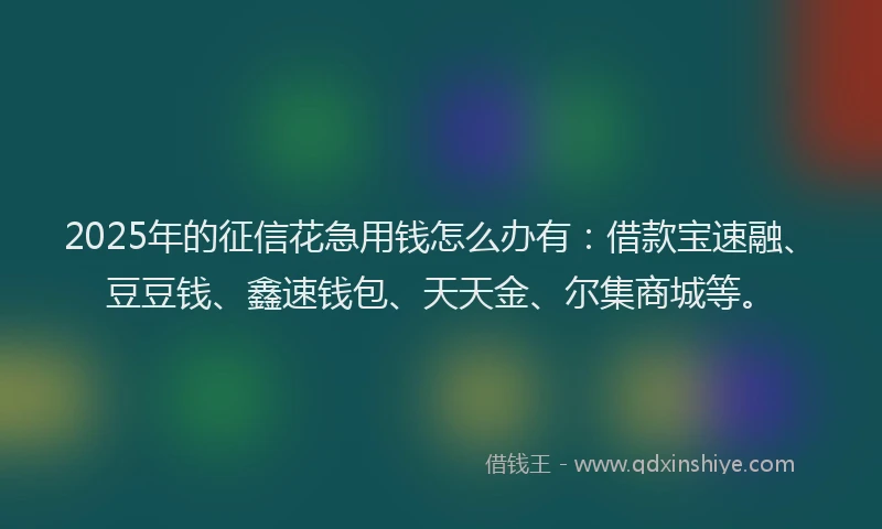 2025年的征信花急用钱怎么办有：借款宝速融、豆豆钱、鑫速钱包、天天金、尔集商城等。