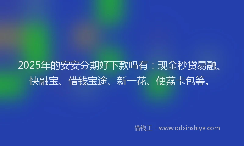 2025年的安安分期好下款吗有：现金秒贷易融、快融宝、借钱宝途、新一花、便荔卡包等。