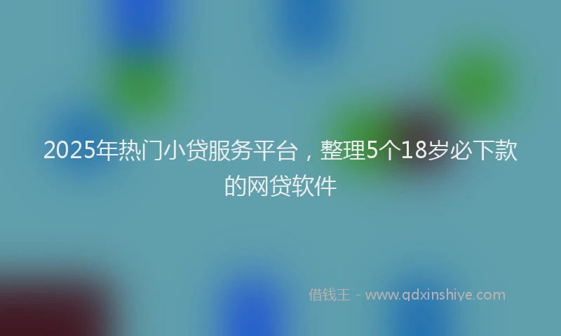 2025年热门小贷服务平台，整理5个18岁必下款的网贷软件