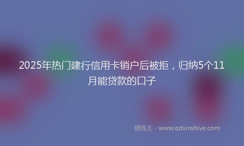 2025年热门建行信用卡销户后被拒，归纳5个11月能贷款的口子
