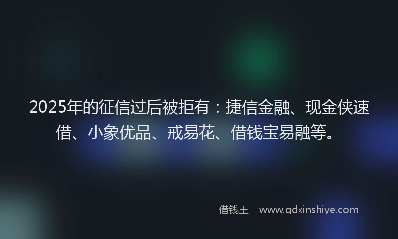 2025年的征信过后被拒有：捷信金融、现金侠速借、小象优品、戒易花、借钱宝易融等。