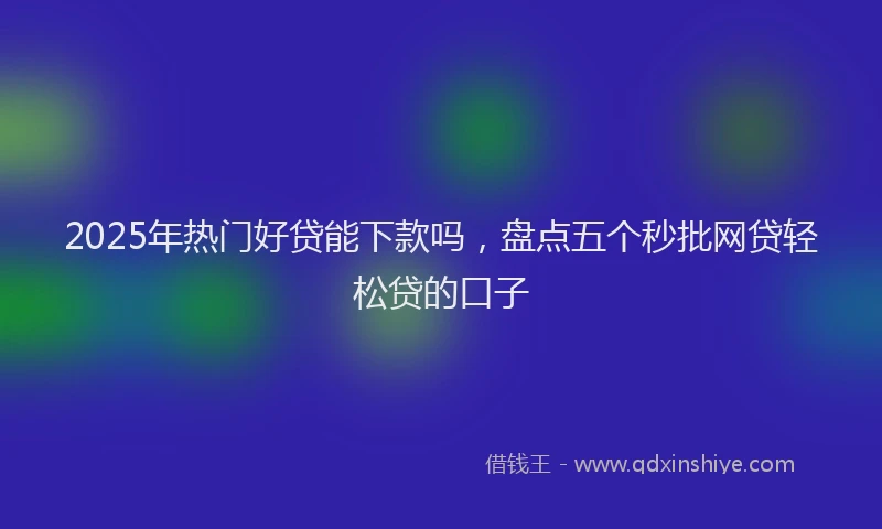 2025年热门好贷能下款吗，盘点五个秒批网贷轻松贷的口子