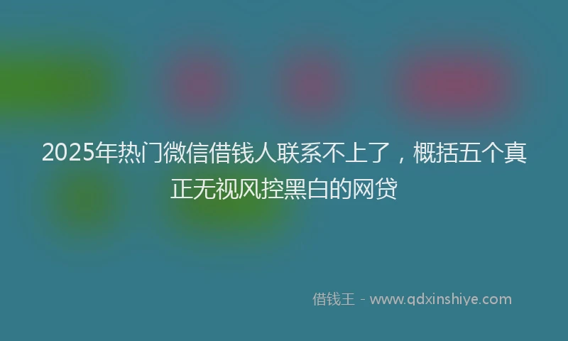 2025年热门微信借钱人联系不上了，概括五个真正无视风控黑白的网贷