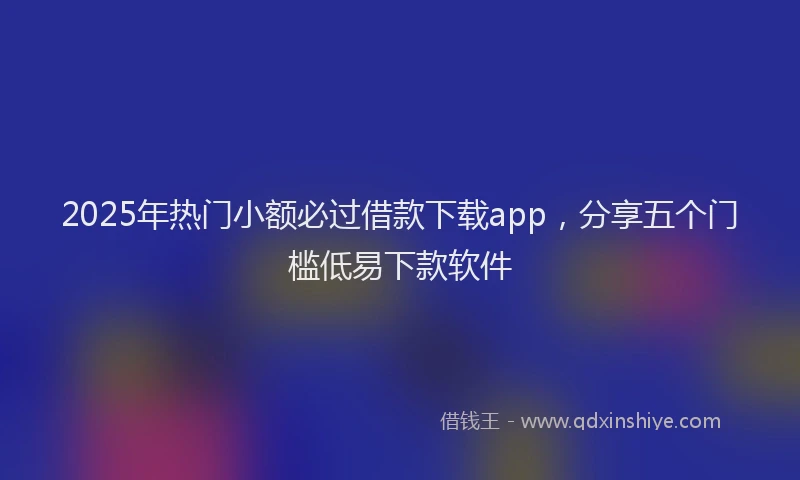 2025年热门小额必过借款下载app，分享五个门槛低易下款软件
