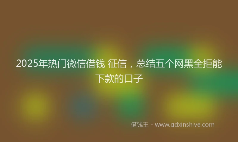 2025年热门微信借钱 征信，总结五个网黑全拒能下款的口子