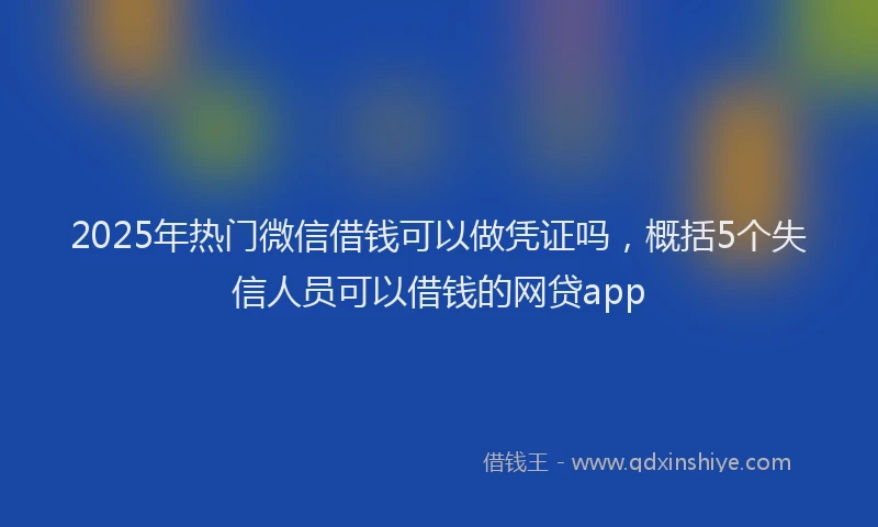 2025年热门微信借钱可以做凭证吗，概括5个失信人员可以借钱的网贷app