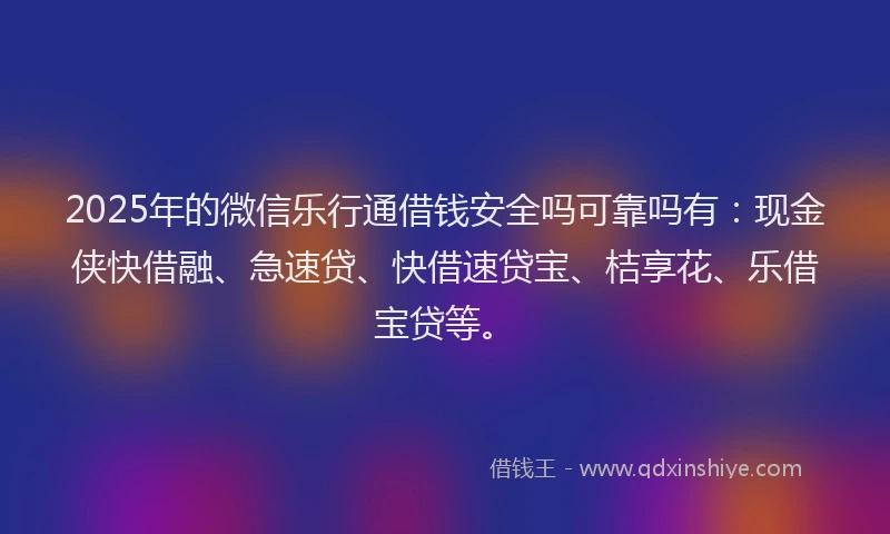 2025年的微信乐行通借钱安全吗可靠吗有：现金侠快借融、急速贷、快借速贷宝、桔享花、乐借宝贷等。