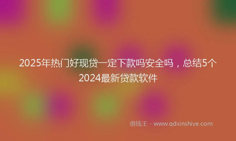 2025年热门好现贷一定下款吗安全吗，总结5个2024最新贷款软件