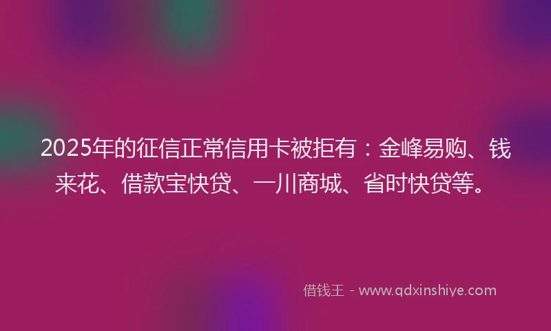 2025年的征信正常信用卡被拒有：金峰易购、钱来花、借款宝快贷、一川商城、省时快贷等。