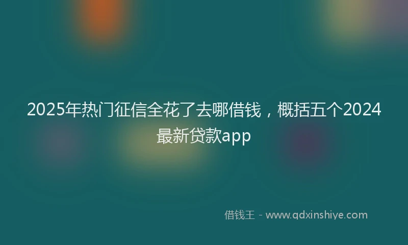 2025年热门征信全花了去哪借钱，概括五个2024最新贷款app
