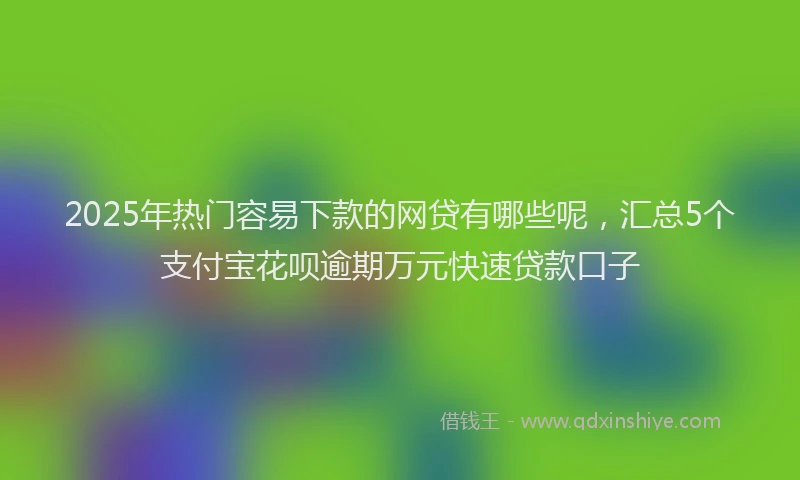 2025年热门容易下款的网贷有哪些呢，汇总5个支付宝花呗逾期万元快速贷款口子