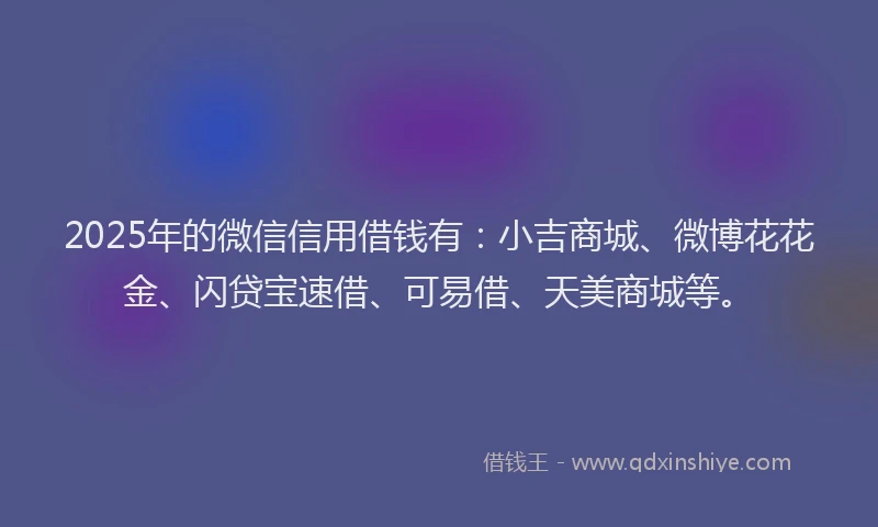 2025年的微信信用借钱有：小吉商城、微博花花金、闪贷宝速借、可易借、天美商城等。