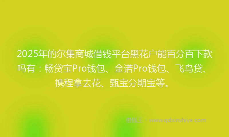 2025年的尔集商城借钱平台黑花户能百分百下款吗有:畅贷宝Pro钱包、金诺Pro钱包、飞鸟贷、携程拿去花、甄宝分期宝等。