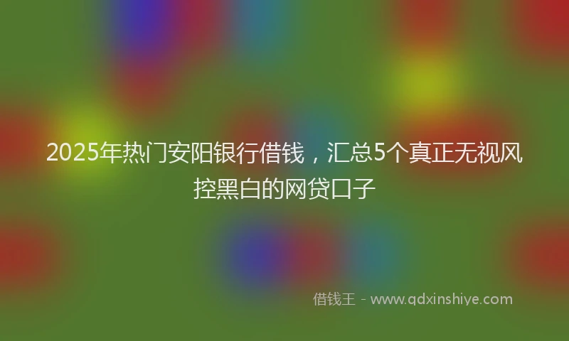 2025年热门安阳银行借钱，汇总5个真正无视风控黑白的网贷口子