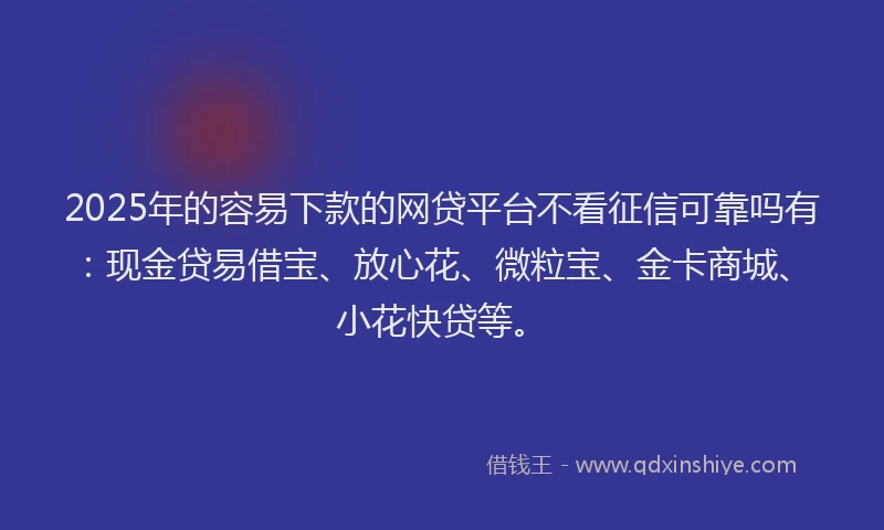 2025年的容易下款的网贷平台不看征信可靠吗有：现金贷易借宝、放心花、微粒宝、金卡商城、小花快贷等。