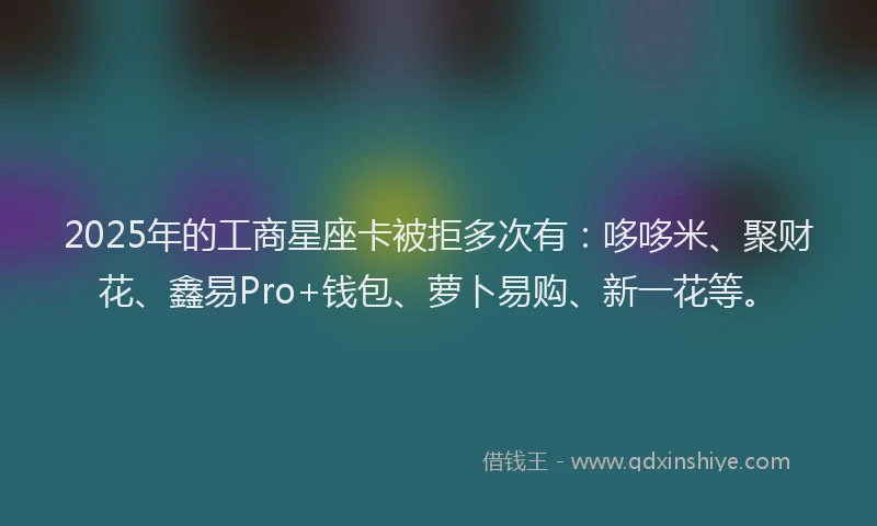 2025年的工商星座卡被拒多次有：哆哆米、聚财花、鑫易Pro+钱包、萝卜易购、新一花等。