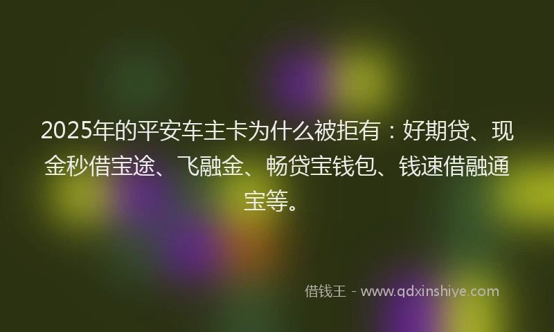 2025年的平安车主卡为什么被拒有：好期贷、现金秒借宝途、飞融金、畅贷宝钱包、钱速借融通宝等。