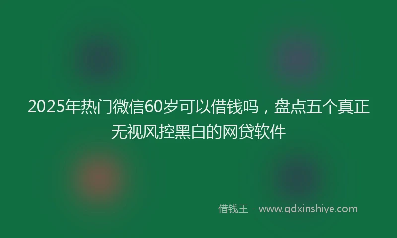 2025年热门微信60岁可以借钱吗，盘点五个真正无视风控黑白的网贷软件
