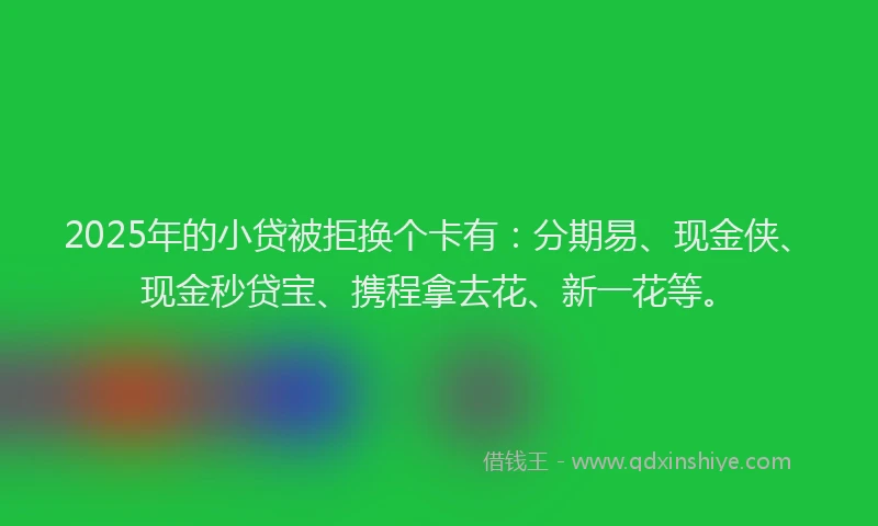2025年的小贷被拒换个卡有：分期易、现金侠、现金秒贷宝、携程拿去花、新一花等。