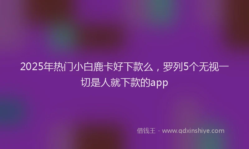 2025年热门小白鹿卡好下款么，罗列5个无视一切是人就下款的app