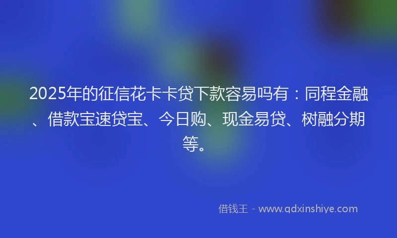 2025年的征信花卡卡贷下款容易吗有：同程金融、借款宝速贷宝、今日购、现金易贷、树融分期等。