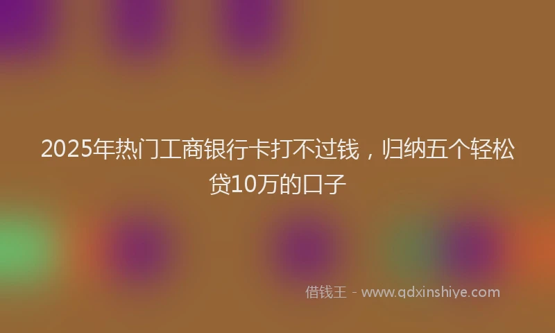2025年热门工商银行卡打不过钱，归纳五个轻松贷10万的口子