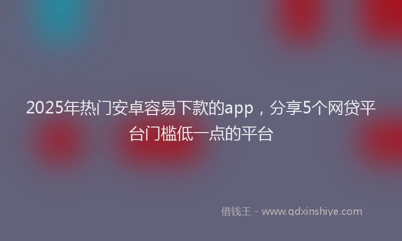 2025年热门安卓容易下款的app，分享5个网贷平台门槛低一点的平台