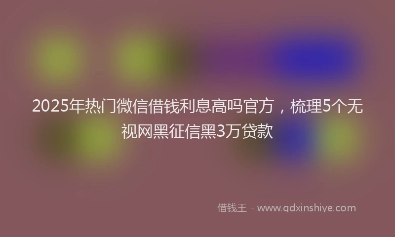 2025年热门微信借钱利息高吗官方，梳理5个无视网黑征信黑3万贷款