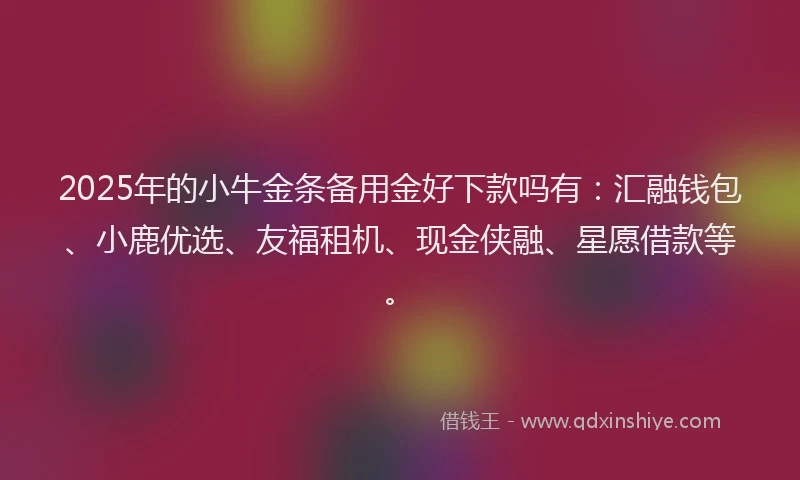 2025年的小牛金条备用金好下款吗有：汇融钱包、小鹿优选、友福租机、现金侠融、星愿借款等。