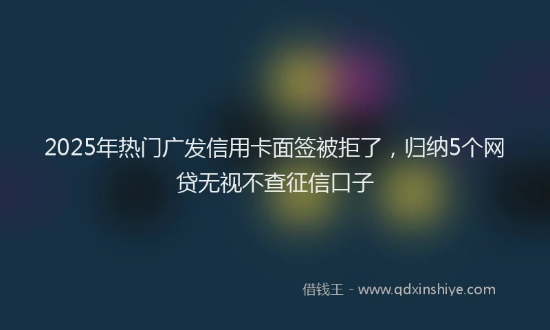 2025年热门广发信用卡面签被拒了，归纳5个网贷无视不查征信口子