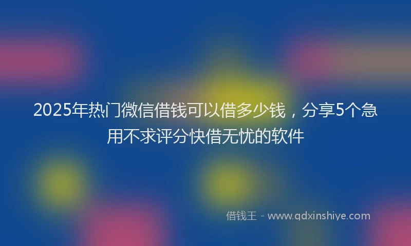 2025年热门微信借钱可以借多少钱，分享5个急用不求评分快借无忧的软件