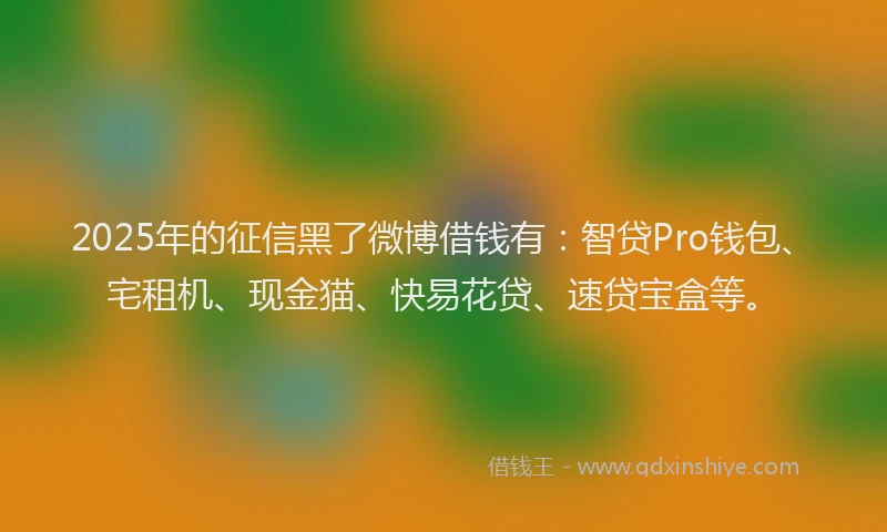 2025年的征信黑了微博借钱有：智贷Pro钱包、宅租机、现金猫、快易花贷、速贷宝盒等。