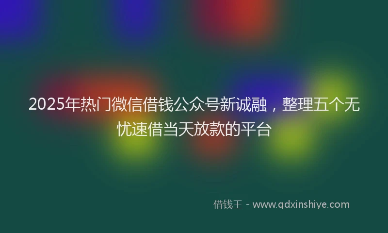 2025年热门微信借钱公众号新诚融，整理五个无忧速借当天放款的平台