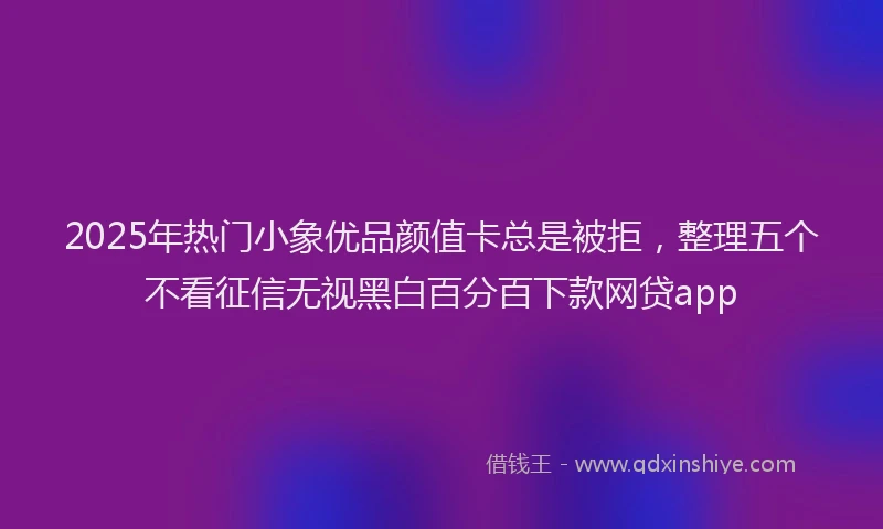 2025年热门小象优品颜值卡总是被拒，整理五个不看征信无视黑白百分百下款网贷app