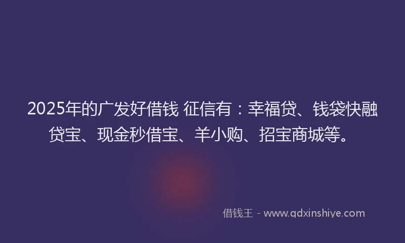 2025年的广发好借钱 征信有：幸福贷、钱袋快融贷宝、现金秒借宝、羊小购、招宝商城等。