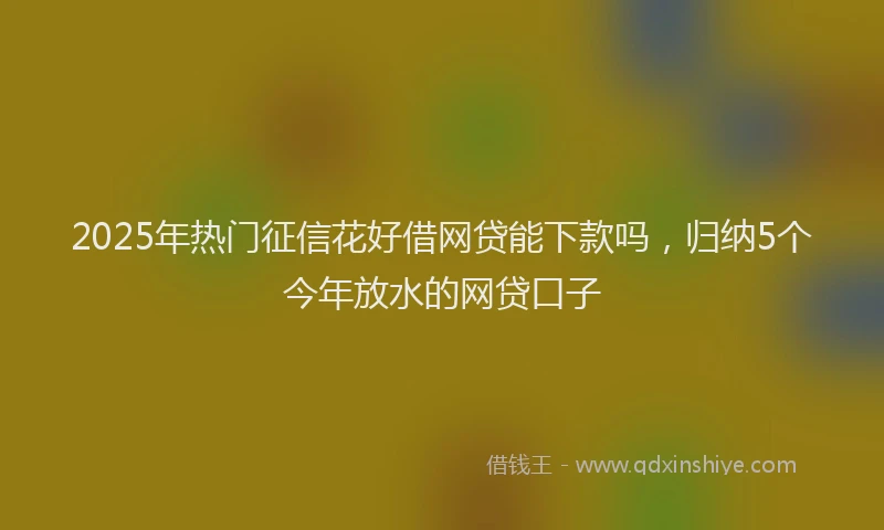 2025年热门征信花好借网贷能下款吗，归纳5个今年放水的网贷口子