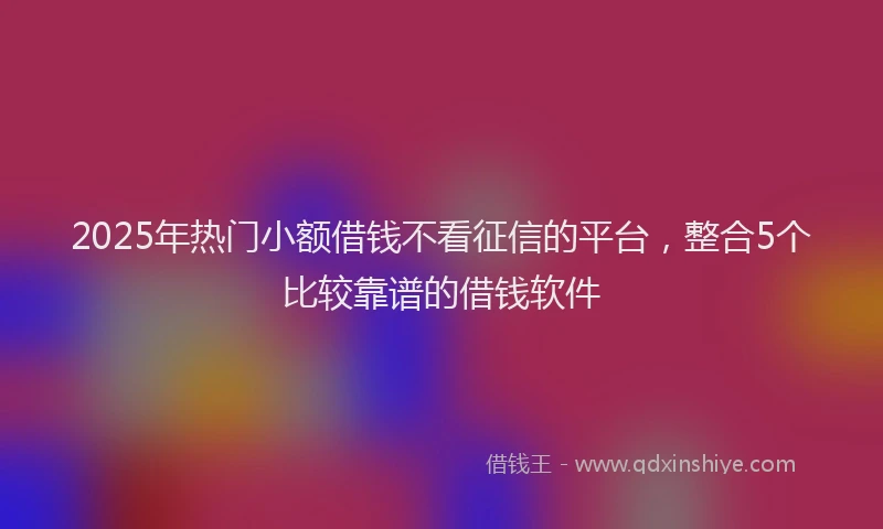 2025年热门小额借钱不看征信的平台，整合5个比较靠谱的借钱软件