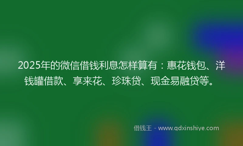 2025年的微信借钱利息怎样算有：惠花钱包、洋钱罐借款、享来花、珍珠贷、现金易融贷等。