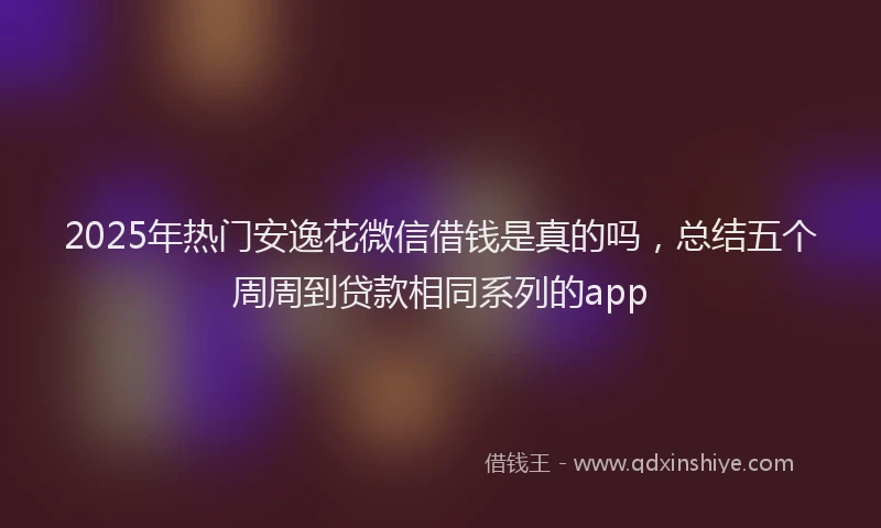 2025年热门安逸花微信借钱是真的吗，总结五个周周到贷款相同系列的app