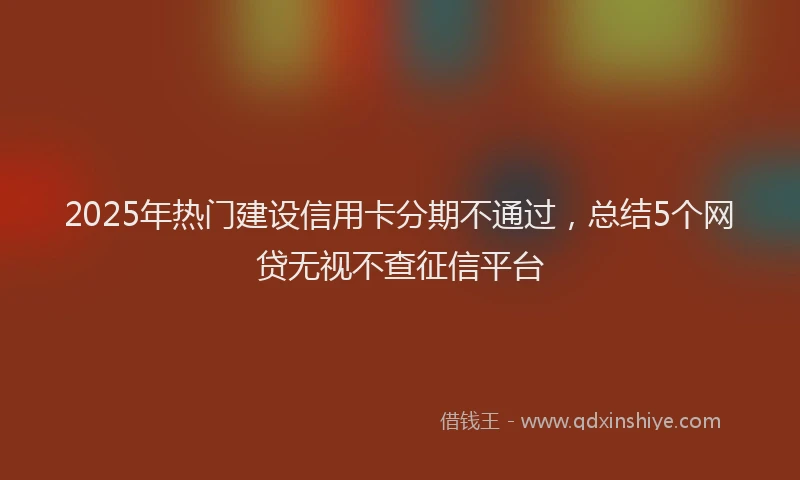 2025年热门建设信用卡分期不通过，总结5个网贷无视不查征信平台