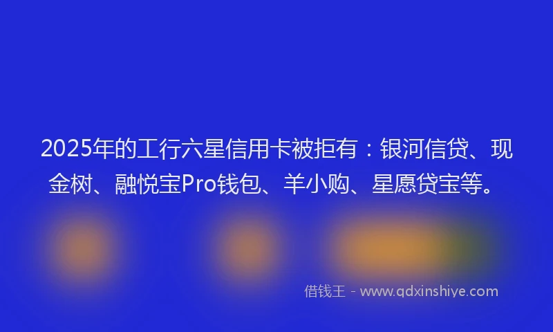 2025年的工行六星信用卡被拒有：银河信贷、现金树、融悦宝Pro钱包、羊小购、星愿贷宝等。