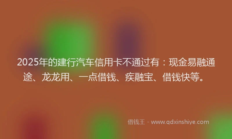 2025年的建行汽车信用卡不通过有：现金易融通途、龙龙用、一点借钱、疾融宝、借钱快等。