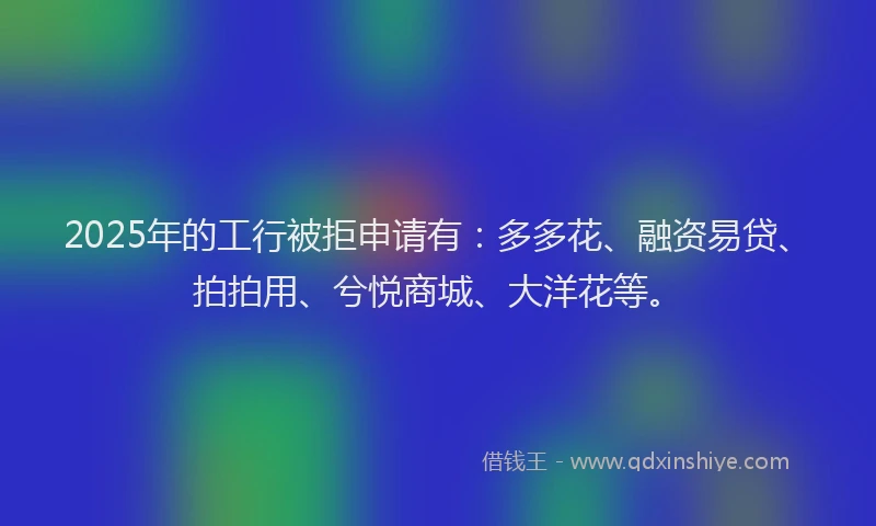 2025年的工行被拒申请有：多多花、融资易贷、拍拍用、兮悦商城、大洋花等。