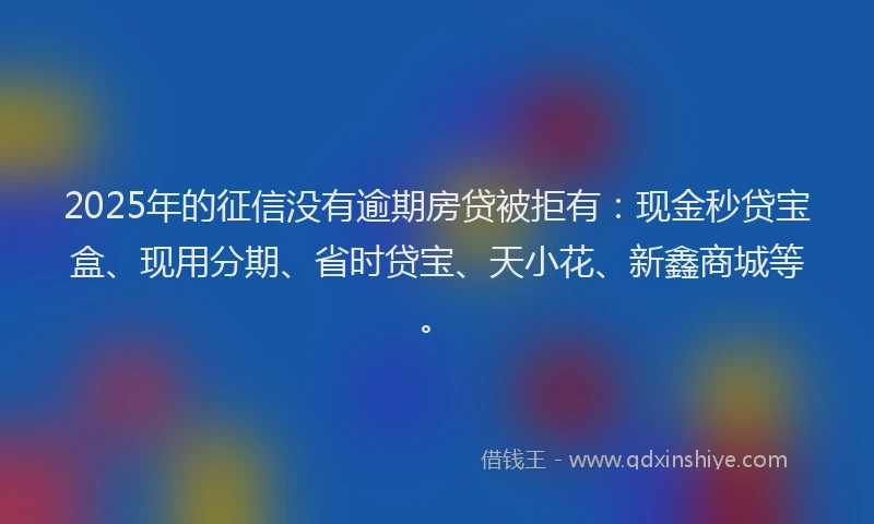 2025年的征信没有逾期房贷被拒有：现金秒贷宝盒、现用分期、省时贷宝、天小花、新鑫商城等。
